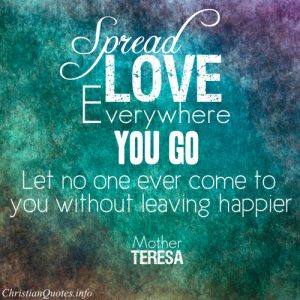 Mother Teresa Quote - “Spread love everywhere you go. Let no one ever come to you without leaving happier.”