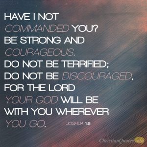 Have I not commanded you? Be strong and courageous. Do not be terrified; do not be discouraged, for the LORD your God will be with you wherever you go.