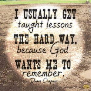 I usually get taught lessons the hard way, because God wants me to remember