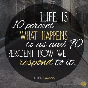 Life is 10 percent what happens to us and 90 percent how we respond to it