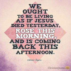 We ought to be living as if Jesus died yesterday, rose this morning, and is coming back this afternoon