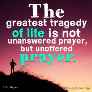 The greatest tragedy of life is not unanswered prayer, but unoffered prayer.