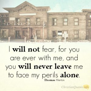 I will not fear, for you are ever with me, and you will never leave me to face my perils alone