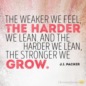 The weaker we feel, the harder we lean. And the harder we lean, the stronger we grow