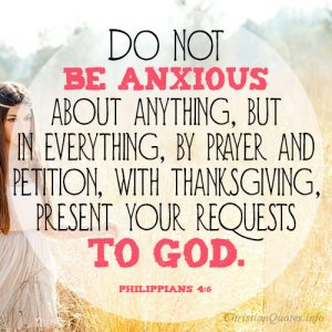 Do not be anxious about anything, but in everything, by prayer and petition, with thanksgiving, present your requests to God