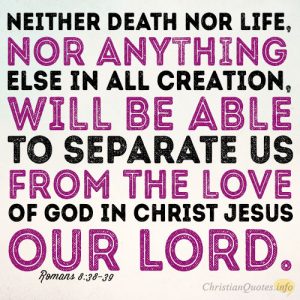 Neither death nor life, nor anything else in all creation, will be able to separate us from the love of God in Christ Jesus our Lord