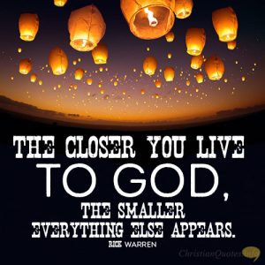 The closer you live to God, the smaller everything else appears