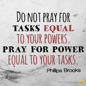 Do not pray for tasks equal to your powers. Pray for power equal to your tasks